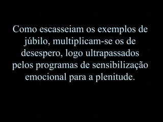 Como escasseiam os exemplos de
júbilo, multiplicam-se os de
desespero, logo ultrapassados
pelos programas de sensibilização
emocional para a plenitude.
 