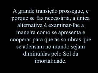 A grande transição prossegue, e
porque se faz necessária, a única
alternativa é examinar-lhe a
maneira como se apresenta e
cooperar para que as sombras que
se adensam no mundo sejam
diminuídas pelo Sol da
imortalidade.
 