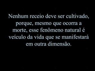Nenhum receio deve ser cultivado,
porque, mesmo que ocorra a
morte, esse fenômeno natural é
veículo da vida que se manifestará
em outra dimensão.
 
