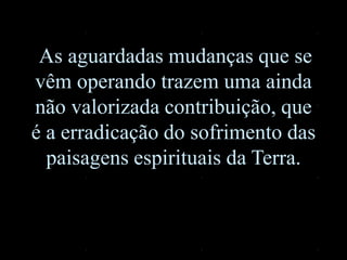 As aguardadas mudanças que se
vêm operando trazem uma ainda
não valorizada contribuição, que
é a erradicação do sofrimento das
paisagens espirituais da Terra.
 
