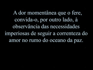 A dor momentânea que o fere,
convida-o, por outro lado, à
observância das necessidades
imperiosas de seguir a correnteza do
amor no rumo do oceano da paz.
 