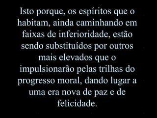 Isto porque, os espíritos que o
habitam, ainda caminhando em
faixas de inferioridade, estão
sendo substituídos por outros
mais elevados que o
impulsionarão pelas trilhas do
progresso moral, dando lugar a
uma era nova de paz e de
felicidade.
 