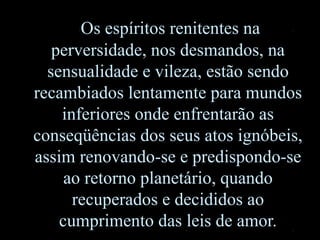 Os espíritos renitentes na
perversidade, nos desmandos, na
sensualidade e vileza, estão sendo
recambiados lentamente para mundos
inferiores onde enfrentarão as
conseqüências dos seus atos ignóbeis,
assim renovando-se e predispondo-se
ao retorno planetário, quando
recuperados e decididos ao
cumprimento das leis de amor.
 