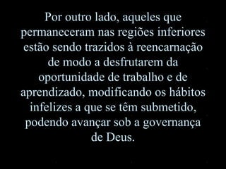 Por outro lado, aqueles que
permaneceram nas regiões inferiores
estão sendo trazidos à reencarnação
de modo a desfrutarem da
oportunidade de trabalho e de
aprendizado, modificando os hábitos
infelizes a que se têm submetido,
podendo avançar sob a governança
de Deus.
 