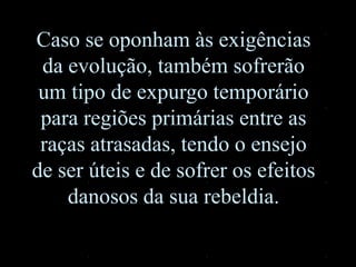 Caso se oponham às exigências
da evolução, também sofrerão
um tipo de expurgo temporário
para regiões primárias entre as
raças atrasadas, tendo o ensejo
de ser úteis e de sofrer os efeitos
danosos da sua rebeldia.
 