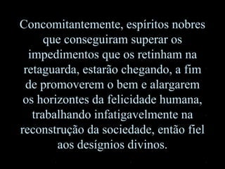 Concomitantemente, espíritos nobres
que conseguiram superar os
impedimentos que os retinham na
retaguarda, estarão chegando, a fim
de promoverem o bem e alargarem
os horizontes da felicidade humana,
trabalhando infatigavelmente na
reconstrução da sociedade, então fiel
aos desígnios divinos.
 