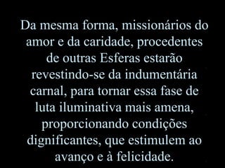 Da mesma forma, missionários do
amor e da caridade, procedentes
de outras Esferas estarão
revestindo-se da indumentária
carnal, para tornar essa fase de
luta iluminativa mais amena,
proporcionando condições
dignificantes, que estimulem ao
avanço e à felicidade.
 