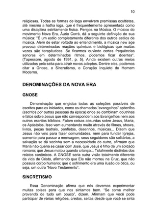 10
religiosas. Todas as formas de Ioga envolvem premissas ocultistas,
até mesmo a hatha ioga, que é frequentemente apresentada como
uma disciplina estritamente física. Perigos na Música. O músico do
movimento Nova Era, Áurio Corrá, dá a seguinte definição de sua
música: "É um estilo completamente diferente dos outros estilos de
música. Alem de estar voltada ao entendimento, a música new age
provoca determinadas reações químicas e biológicas que muitas
vezes são terapêuticas. Se ficarmos ouvindo certas frequências
sonoras em determinados ritmos, podemos ficar doentes".
(Tapessom, agosto de 1991, p. 5). Ainda existem outros meios
utilizados pela seita para atrair novos adeptos. Dentre eles, podemos
citar a Gnose, o Sincretismo, o Coração Inquieto do Homem
Moderno.
DENOMINAÇÕES DA NOVA ERA
GNOSE
Denominação que engloba todas as coleções possíveis de
escritos para os iniciados, como os chamados “evangelhos” apócrifos
(escritos por outras pessoas da época) onde se combinam doutrinas
e fatos sobre Jesus que não correspondem aos Evangelhos nem aos
outros escritos bíblicos. Falam coisas absurdas sobre Jesus, Maria,
os Apóstolos. Isso vem aumentando muito através de filmes, shows,
livros, peças teatrais, panfletos, desenhos, músicas... Dizem que
Jesus não veio para fazer comunidades, nem para fundar Igrejas,
somente para passar a mensagem, seus seguidores são solitários, a
salvação se dá sozinha sem a necessidade do outro, afirmam que
Maria não queria se casar com José, que Jesus é filho de um soldado
romano; que Jesus matou quando criança... Totalmente distintos dos
relatos canônicos. A GNOSE seria outra visão totalmente diferente
da vida de Cristo, afirmando que Ele não morreu na Cruz, que não
possuía corpo humano; que o sofrimento era uma ilusão de ótica, ou
seja, um outro “Novo Testamento”.
SINCRETISMO
Essa Denominação afirma que nós devemos experimentar
muitas coisas para que nos sintamos bem. “Se come melhor
provando de tudo um pouco”, dizem. Afirmam que você pode
participar de várias religiões, credos, seitas desde que você se sinta
 