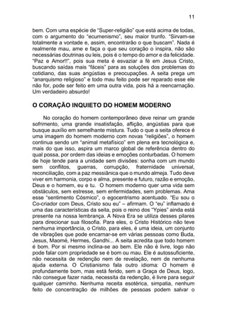 11
bem. Com uma espécie de “Super-religião” que está acima de todas,
com o argumento do “ecumenismo”, seu maior trunfo. “Sirvam-se
totalmente a vontade e, assim, encontrarão o que buscam”. Nada é
realmente mau, ame e faça o que seu coração o inspira, não são
necessárias doutrinas ou leis, pois é o tempo do amor e da felicidade.
“Paz e Amor!!”, pois sua meta é esvaziar a fé em Jesus Cristo,
buscando saídas mais “fáceis” para as soluções dos problemas do
cotidiano, das suas angústias e preocupações. A seita prega um
“anarquismo religioso” e todo mau feito pode ser reparado esse ele
não for, pode ser feito em uma outra vida, pois há a reencarnação.
Um verdadeiro absurdo!
O CORAÇÃO INQUIETO DO HOMEM MODERNO
No coração do homem contemporâneo deve reinar um grande
sofrimento, uma grande insatisfação, aflição, angústias para que
busque auxílio em semelhante mistura. Tudo o que a seita oferece é
uma imagem do homem moderno com novas “religiões”, o homem
continua sendo um “animal metafísico” em plena era tecnológica e,
mais do que isso, aspira um marco global de referência dentro do
qual possa, por ordem das ideias e emoções conturbadas. O homem
de hoje tende para a unidade sem divisões: sonha com um mundo
sem conflitos, guerras, corrupção, fraternidade universal,
reconciliação, com a paz messiânica que o mundo almeja. Tudo deve
viver em harmonia, corpo e alma, presente e futuro, razão e emoção,
Deus e o homem, eu e tu. O homem moderno quer uma vida sem
obstáculos, sem estresse, sem enfermidades, sem problemas. Ama
esse “sentimento Cósmico”, o egocentrismo acentuado. “Eu sou o
Co-criador com Deus, Cristo sou eu” – afirmam. O “eu” inflamado é
uma das características da seita, pois o reino dos “Ypies” ainda está
presente na nossa lembrança. A Nova Era se utiliza desses pilares
para direcionar sua filosofia. Para eles, o Cristo Histórico não teve
nenhuma importância, o Cristo, para eles, é uma ideia, um conjunto
de vibrações que pode encarnar-se em várias pessoas como Buda,
Jesus, Maomé, Hermes, Gandhi... A seita acredita que todo homem
é bom. Por si mesmo inclina-se ao bem. Ele não é livre, logo não
pode falar com propriedade se é bom ou mau. Ele é autossuficiente,
não necessita de redenção nem de revelação, nem de nenhuma
ajuda externa. O Cristianismo fala outro idioma: O homem é
profundamente bom, mas está ferido, sem a Graça de Deus, logo,
não consegue fazer nada, necessita da redenção, é livre para seguir
qualquer caminho. Nenhuma receita esotérica, simpatia, nenhum
feito de concentração de milhões de pessoas podem salvar o
 