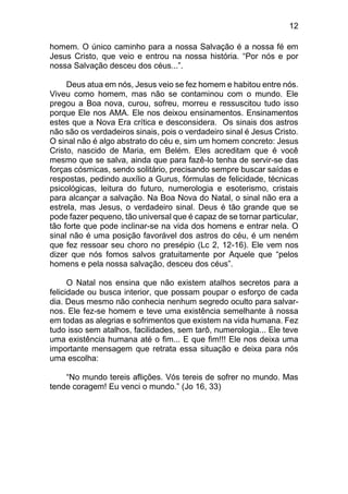 12
homem. O único caminho para a nossa Salvação é a nossa fé em
Jesus Cristo, que veio e entrou na nossa história. “Por nós e por
nossa Salvação desceu dos céus...”.
Deus atua em nós, Jesus veio se fez homem e habitou entre nós.
Viveu como homem, mas não se contaminou com o mundo. Ele
pregou a Boa nova, curou, sofreu, morreu e ressuscitou tudo isso
porque Ele nos AMA. Ele nos deixou ensinamentos. Ensinamentos
estes que a Nova Era crítica e desconsidera. Os sinais dos astros
não são os verdadeiros sinais, pois o verdadeiro sinal é Jesus Cristo.
O sinal não é algo abstrato do céu e, sim um homem concreto: Jesus
Cristo, nascido de Maria, em Belém. Eles acreditam que é você
mesmo que se salva, ainda que para fazê-lo tenha de servir-se das
forças cósmicas, sendo solitário, precisando sempre buscar saídas e
respostas, pedindo auxílio a Gurus, fórmulas de felicidade, técnicas
psicológicas, leitura do futuro, numerologia e esoterismo, cristais
para alcançar a salvação. Na Boa Nova do Natal, o sinal não era a
estrela, mas Jesus, o verdadeiro sinal. Deus é tão grande que se
pode fazer pequeno, tão universal que é capaz de se tornar particular,
tão forte que pode inclinar-se na vida dos homens e entrar nela. O
sinal não é uma posição favorável dos astros do céu, é um neném
que fez ressoar seu choro no presépio (Lc 2, 12-16). Ele vem nos
dizer que nós fomos salvos gratuitamente por Aquele que “pelos
homens e pela nossa salvação, desceu dos céus”.
O Natal nos ensina que não existem atalhos secretos para a
felicidade ou busca interior, que possam poupar o esforço de cada
dia. Deus mesmo não conhecia nenhum segredo oculto para salvar-
nos. Ele fez-se homem e teve uma existência semelhante à nossa
em todas as alegrias e sofrimentos que existem na vida humana. Fez
tudo isso sem atalhos, facilidades, sem tarô, numerologia... Ele teve
uma existência humana até o fim... E que fim!!! Ele nos deixa uma
importante mensagem que retrata essa situação e deixa para nós
uma escolha:
“No mundo tereis aflições. Vós tereis de sofrer no mundo. Mas
tende coragem! Eu venci o mundo.” (Jo 16, 33)
 