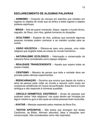 13
ESCLARECIMENTO DE ALGUMAS PALAVRAS
- ANIMISMO – Conjunto de crenças em espíritos que residem em
lugares ou objetos de modo que se atribui a estes lugares e objetos
poderes espirituais.
- MÁGIA – Arte de querer manipular, dispor, regular o mundo divino,
sagrado, de Deus, com ritos, gestos humanos ou situações.
- OCULTISMO – Espécie de ritos, práticas que somente algumas
pessoas iniciadas podem conhecer e se mantém ocultas para as
outras.
- VISÃO HOLÍSTICA – Oferece-se para uma pessoa, uma visão
religiosa que englobe todas as coisas do mundo harmônico.
- NATURALISMO ECOLÓGICO – Valorização e conservação da
natureza física considerada como espaço religioso.
- REALIDADE TRANSCENDENTE – Aquela que supera todas as
coisas criadas.
- CIENTISMO – Maneira de pensar que toda a verdade deve ser
provada pelas ciências experimentais.
- REENCARNAÇÃO – Doutrina que ensina que depois da morte a
alma da pessoa pode voltar ao mundo e assumir outro corpo em
sucessivas existências em busca da purificação. Essa teoria é muito
ambígua e não responde à inúmeras questões.
- CIRCULO HERMÉTICO, ESOTÉRICO – Grupo de pessoas que
praticam certos “ritos religiosos” nos quais devem ser iniciadas por
algum mestre ou guru e dos quais as outras pessoas ficam excluídas.
- AVATAR – Messias esperado pelos mestres da Nova Era.
- TEXTOS APÓCRIFOS – São textos que divergem dos textos
Canônicos, da Bíblia. Afirmam absurdos, fatos e situações sem
comprovação. São considerados como não inspirados.
 