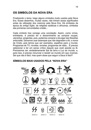 14
OS SIMBOLOS DA NOVA ERA
Finalizando o tema, trago alguns símbolos muito usados pela Nova
Era. Esses desenhos, muitas vezes, não tinham esses significados
antes da utilização dos mesmos pela Nova Era. Há símbolos da
época do antigo Egito, de religiões asiáticas e africanas, símbolos
das primeiras comunidades cristãs...
Cada símbolo traz consigo uma conotação. Assim, como vimos,
entretanto, é preciso ter o discernimento ao comprar roupas,
utensílios, pingentes, pois, podemos comprar e divulgar tais filosofias
anticristãs. Devemos usar estampas que não degradam a fé, o nome
de Cristo, pois temos que ser exemplos, espelhos para o mundo.
Programas de TV, novelas, revistas, programas de rádio... É preciso
selecionar e ter um senso crítico daquilo que você assiste ou lê.
Precisamos ser verdadeiramente Sal da terra e Luz do mundo, e,
para isso, é preciso renunciar e resistir ao mundo em que vivemos.
Sei que não é fácil, mas quem disse que seguir a Deus é fácil?
SÍMBOLOS MAIS USADOS PELA “NOVA ERA”
 