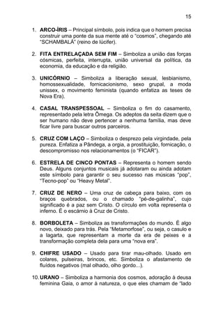 15
1. ARCO-ÍRIS – Principal símbolo, pois indica que o homem precisa
construir uma ponte da sua mente até o “cosmos”, chegando até
“SCHAMBALÁ” (reino de lúcifer).
2. FITA ENTRELAÇADA SEM FIM – Simboliza a união das forças
cósmicas, perfeita, interrupta, união universal da política, da
economia, da educação e da religião.
3. UNICÓRNIO – Simboliza a liberação sexual, lesbianismo,
homossexualidade, fornicacionismo, sexo grupal, a moda
unissex, o movimento feminista (quando enfatiza as teses de
Nova Era).
4. CASAL TRANSPESSOAL – Simboliza o fim do casamento,
representado pela letra Ômega. Os adeptos da seita dizem que o
ser humano não deve pertencer a nenhuma família, mas deve
ficar livre para buscar outros parceiros.
5. CRUZ COM LAÇO – Simboliza o desprezo pela virgindade, pela
pureza. Enfatiza a Pândega, a orgia, a prostituição, fornicação, o
descompromisso nos relacionamentos (o “FICAR”).
6. ESTRELA DE CINCO PONTAS – Representa o homem sendo
Deus. Alguns conjuntos musicais já adotaram ou ainda adotam
este símbolo para garantir o seu sucesso nas músicas “pop”,
“Tecno-pop” ou “Heavy Metal”.
7. CRUZ DE NERO – Uma cruz de cabeça para baixo, com os
braços quebrados, ou o chamado “pé-de-galinha”, cujo
significado é a paz sem Cristo. O círculo em volta representa o
inferno. É o escárnio à Cruz de Cristo.
8. BORBOLETA – Simboliza as transformações do mundo. É algo
novo, deixado para trás. Pela “Metamorfose”, ou seja, o casulo e
a lagarta, que representam a morte da era de peixes e a
transformação completa dela para uma “nova era”.
9. CHIFRE USADO – Usado para tirar mau-olhado. Usado em
colares, pulseiras, brincos, etc. Simboliza o afastamento de
fluídos negativos (mal olhado, olho gordo...).
10.URANO – Simboliza a harmonia dos cosmos, adoração à deusa
feminina Gaia, o amor à natureza, o que eles chamam de “lado
 
