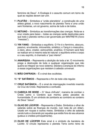 16
feminino de Deus”. A Ecologia é o assunto comum em torno da
qual as nações devem ser unir.
11.PLUTÃO – Simboliza a “união planetária”, a construção de uma
aldeia global, o novo nascimento do planeta Terra e uma união
sem fronteiras, um só governo, acima de tudo e de todos.
12.NETUNO – Simboliza as transformações das crenças. Nota-se a
cruz virada para baixo – todas as crenças serão destruídas para
que todo o planeta venha a ser governado por MAITREYA (novo
“messias”).
13.YIN YANG – Simboliza o equilíbrio. O Yin é o feminino, obscuro,
passivo, envolvente, introvertido, sintético; o Yang é o masculino,
o claro, ativo, criador, extrovertido, analítico. O homem será feliz
se realizar em si mesmo esta lei natural: o equilíbrio entre o corpo
e o seu espírito, é chamado a “paz interior”.
14.ANARQUIA – Representa a abolição de toda a lei. O movimento
prega a destruição de toda e qualquer organização que não
queira se integrar ao novo sistema. Declara a anarquia do inferno
a essas organizações que resistem à adesão universal.
15.MÃO CHIFRADA – É o sinal dos ocultistas.
16.“S” SATÂNICO – Representa o fim de toda vida regular.
17.CRUZ SATÂNICA – É o sinal de interrogação invertido inserido
na Cruz de Cristo. Representa a confusão.
18.CABEÇA DE BODE – O “deus chifrudo”, maneira de zombar o
Cristo como o Cordeiro que morreu pelos pecados da
humanidade. É um símbolo de zombaria ao contrário ao cordeiro
de Deus "Jesus".
19.OLHO DE LÚCIFER – Representa o Diabo. Simboliza o olhar de
satanás sobre as finanças do mundo. (ver nota de um dólar).
Usado em roupas e outros meios. Simboliza o olho de satanás
vendo tudo e chorando por aqueles que estão fora do seu alcance
(judeus e cristãos principalmente).
20.OLHO DE LÚCIFER Este sinal é o símbolo da bandeira de
Lúcifer. O círculo representa o planeta Terra como reino de
 