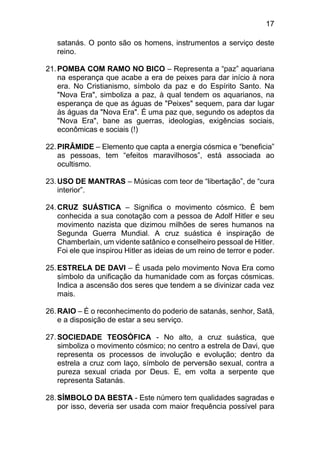 17
satanás. O ponto são os homens, instrumentos a serviço deste
reino.
21.POMBA COM RAMO NO BICO – Representa a “paz” aquariana
na esperança que acabe a era de peixes para dar início à nora
era. No Cristianismo, símbolo da paz e do Espírito Santo. Na
"Nova Era", simboliza a paz, à qual tendem os aquarianos, na
esperança de que as águas de "Peixes" sequem, para dar lugar
às águas da "Nova Era". É uma paz que, segundo os adeptos da
"Nova Era", bane as guerras, ideologias, exigências sociais,
econômicas e sociais (!)
22.PIRÂMIDE – Elemento que capta a energia cósmica e “beneficia”
as pessoas, tem “efeitos maravilhosos”, está associada ao
ocultismo.
23.USO DE MANTRAS – Músicas com teor de “libertação”, de “cura
interior”.
24.CRUZ SUÁSTICA – Significa o movimento cósmico. É bem
conhecida a sua conotação com a pessoa de Adolf Hitler e seu
movimento nazista que dizimou milhões de seres humanos na
Segunda Guerra Mundial. A cruz suástica é inspiração de
Chamberlain, um vidente satânico e conselheiro pessoal de Hitler.
Foi ele que inspirou Hitler as ideias de um reino de terror e poder.
25.ESTRELA DE DAVI – É usada pelo movimento Nova Era como
símbolo da unificação da humanidade com as forças cósmicas.
Indica a ascensão dos seres que tendem a se divinizar cada vez
mais.
26.RAIO – É o reconhecimento do poderio de satanás, senhor, Satã,
e a disposição de estar a seu serviço.
27.SOCIEDADE TEOSÓFICA - No alto, a cruz suástica, que
simboliza o movimento cósmico; no centro a estrela de Davi, que
representa os processos de involução e evolução; dentro da
estrela a cruz com laço, símbolo de perversão sexual, contra a
pureza sexual criada por Deus. E, em volta a serpente que
representa Satanás.
28.SÍMBOLO DA BESTA - Este número tem qualidades sagradas e
por isso, deveria ser usada com maior frequência possível para
 