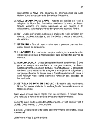 18
representar a Nova era, segundo os ensinamentos da Alice
Bailey, suma-sacerdotisa da Sociedade Teosófica.
29.CRUZ VIRADA PARA BAIXO – Usado por grupos de Rock e
adeptos da Nova Era. Simboliza zombaria da cruz de Jesus.
Usado também em rituais satânicos. A sua origem é do
cristianismo, pois designava os discípulos do apóstolo Pedro.
30.SS - Usado por grupos nazistas e grupos de Rock também em
roupas, broches, tatuagens, etc. Simboliza o louvor e invocação
de satanás.
31.BESOURO - Símbolo que mostra que a pessoa que usa tem
poder dentro do satanismo.
32.LUA-ESTRELA – Usados em roupas, endereços, artes e também
em centros espíritas. Simboliza poder para transportar através do
cosmos.
33.MANCHA LOUCA - Usada principalmente em automóveis. É uma
gota de sangue em zombaria ao sangue redentor de Jesus.
Esotericamente, o nome já diz tudo: "mancha louca". É conhecida
também como mancha de sangue e o objetivo é vulgarizar o
sangue purificador de Jesus, com a finalidade de torná-lo banal e
sem nenhum valor como elemento remissor dos pecados da
humanidade.
34.ESTRELA DE DAVI EM CÍRCULO - É usada pelo movimento
Nova Era como símbolo da unificação da humanidade com as
forças cósmica.
Caso você possua algum objeto com tais símbolos, é preciso fazer
uma reflexão e ver se ele estaria divulgando tal movimento.
Somente quem pode responder a tal pergunta, é você porque você é
LIVRE, Deus lhe deu o Livre-Arbítrio!
E Então? Depois de ler tudo sobre esse movimento anticristão, o que
você opta?
Lembre-se: Você é quem decide!
 