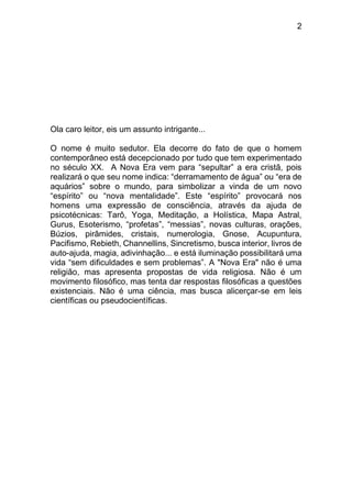 2
Ola caro leitor, eis um assunto intrigante...
O nome é muito sedutor. Ela decorre do fato de que o homem
contemporâneo está decepcionado por tudo que tem experimentado
no século XX. A Nova Era vem para “sepultar” a era cristã, pois
realizará o que seu nome indica: “derramamento de água” ou “era de
aquários” sobre o mundo, para simbolizar a vinda de um novo
“espírito” ou “nova mentalidade”. Este “espírito” provocará nos
homens uma expressão de consciência, através da ajuda de
psicotécnicas: Tarô, Yoga, Meditação, a Holística, Mapa Astral,
Gurus, Esoterismo, “profetas”, “messias”, novas culturas, orações,
Búzios, pirâmides, cristais, numerologia, Gnose, Acupuntura,
Pacifismo, Rebieth, Channellins, Sincretismo, busca interior, livros de
auto-ajuda, magia, adivinhação... e está iluminação possibilitará uma
vida “sem dificuldades e sem problemas”. A "Nova Era" não é uma
religião, mas apresenta propostas de vida religiosa. Não é um
movimento filosófico, mas tenta dar respostas filosóficas a questões
existenciais. Não é uma ciência, mas busca alicerçar-se em leis
científicas ou pseudocientíficas.
 