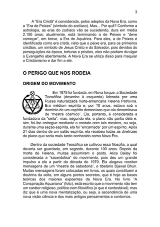 3
A “Era Cristã” é considerada, pelos adeptos da Nova Era, como
a “Era de Peixes” (símbolo do zodíaco). Mas... Por quê? Conforme a
astrologia, as eras do zodíaco vão se sucedendo, dura em média
2.150 anos; atualmente, está terminando a de Peixes e “deve
começar”, em breve, a Era de Aquários. Para eles, a de Peixes é
identificada como era cristã, visto que o peixe era, para os primeiros
cristãos, um símbolo de Jesus Cristo e do Salvador, pois devidos às
perseguições da época, torturas e prisões, eles não podiam divulgar
o Evangelho abertamente. A Nova Era se utiliza disso para maquiar
o Cristianismo e dar fim a ele.
O PERIGO QUE NOS RODEIA
ORIGEM DO MOVIMENTO
Em 1875 foi fundada, em Nova Iorque, a Sociedade
Teosófica (desenho à esquerda) liderada por uma
Russa naturalizada norte-americana Helena Petrovna.
Era médium espírita e, por 10 anos, estava sob o
domínio de um espírito demoníaco que ela denominava
de “mestre cósmico”. Ela, portanto, é considerada a
fundadora da “seita”, mas, segundo ela, o plano não partiu dela e,
sim, foi-lhe entregue mediante o contato com tais mestres, ou seja,
durante uma seção espírita, ela foi “encarnada” por um espírito. Após
21 dias dentro de um salão espírita, ela recebeu todas as diretrizes
do plano que seria mais tarde conhecido como Nova Era.
Dentro da sociedade Teosófica se cultivou essa filosofia, a qual
deveria ser guardada, em segredo, durante 100 anos. Depois da
morte de Helena, muitas assumiram o posto. Alice Bailay foi
considerada a “sacerdotisa” do movimento, pois deu um grande
impulso a ele a partir da década de 1970. Ela alegava receber
mensagens de um “mestre de sabedoria”, o tibetano Djawal Bhun.
Muitas mensagens foram colocadas em livros, os quais constituem a
doutrina da seita, em alguns pontos secretos, que é hoje as bases
teóricas dos maiores expoentes da Nova Era. No livro “A
Conspiração Aquariana” (foto), está escrito que o movimento não tem
um caráter religioso, político nem filosófico (o que é contestável), mas
diz que é uma nova mentalização, ou seja, a ascendência de uma
nova visão ciência e dos mais antigos pensamentos e contornos.
 