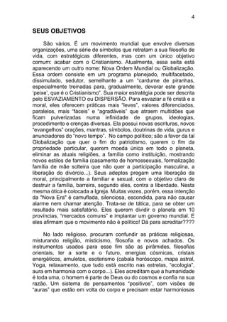 4
SEUS OBJETIVOS
São vários. É um movimento mundial que envolve diversas
organizações, uma série de símbolos que retratam a sua filosofia de
vida, com estratégicas diferentes, mas com um único objetivo
comum: acabar com o Cristianismo. Atualmente, essa seita está
aparecendo um outro nome: Nova Ordem Mundial ou Globalização.
Essa ordem consiste em um programa planejado, multifacetado,
dissimulado, sedutor, semelhante a um “cardume de piranhas,
especialmente treinadas para, gradualmente, devorar este grande
‘peixe’, que é o Cristianismo”. Sua maior estratégia pode ser descrita
pelo ESVAZIAMENTO ou DISPERSÃO. Para esvaziar a fé cristã e a
moral, eles oferecem práticas mais “leves”, valores diferenciados,
paralelos, mais “fáceis” e “agradáveis” que atraem multidões que
ficam pulverizadas numa infinidade de grupos, ideologias,
procedimento e crenças diversas. Ela possui novas escrituras, novos
“evangelhos” orações, mantras, símbolos, doutrinas de vida, gurus e
anunciadores do “novo tempo”. No campo político; são a favor da tal
Globalização que quer o fim do patriotismo, querem o fim da
propriedade particular, querem moeda única em todo o planeta,
eliminar as atuais religiões, a família como instituição, mostrando
novos estilos de família (casamento de homossexuais, formalização
família de mãe solteira que não quer a participação masculina, a
liberação do divórcio...). Seus adeptos pregam uma liberação da
moral, principalmente a familiar e sexual, com o objetivo claro de
destruir a família, barreira, segundo eles, contra a liberdade. Nesta
mesma ótica é colocada a Igreja. Muitas vezes, porém, essa intenção
da "Nova Era" é camuflada, silenciosa, escondida, para não causar
alarme nem chamar atenção. Trata-se de tática, para se obter um
resultado mais satisfatório. Eles querem dividir o planeta em 10
províncias, “mercados comuns” e implantar um governo mundial. E
eles afirmam que o movimento não é político! Dá para acreditar????
No lado religioso, procuram confundir as práticas religiosas,
misturando religião, misticismo, filosofia e novos achados. Os
instrumentos usados para esse fim são as pirâmides, filosofias
orientais, ler a sorte e o futuro, energias cósmicas, cristais
energéticos, amuletos, esoterismo (cabala horóscopo, mapa astral,
Yoga, relaxamento, que tudo está escrito nas estrelas, “ecologia”,
aura em harmonia com o corpo...). Eles acreditam que a humanidade
é toda uma, o homem é parte de Deus ou do cosmos e confia na sua
razão. Um sistema de pensamentos “positivos”, com visões de
“auras” que estão em volta do corpo e precisam estar harmoniosas
 