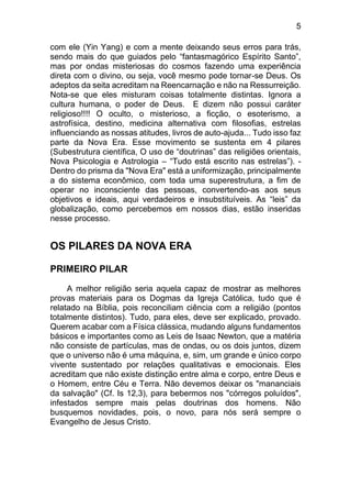 5
com ele (Yin Yang) e com a mente deixando seus erros para trás,
sendo mais do que guiados pelo “fantasmagórico Espírito Santo”,
mas por ondas misteriosas do cosmos fazendo uma experiência
direta com o divino, ou seja, você mesmo pode tornar-se Deus. Os
adeptos da seita acreditam na Reencarnação e não na Ressurreição.
Nota-se que eles misturam coisas totalmente distintas. Ignora a
cultura humana, o poder de Deus. E dizem não possui caráter
religioso!!!! O oculto, o misterioso, a ficção, o esoterismo, a
astrofísica, destino, medicina alternativa com filosofias, estrelas
influenciando as nossas atitudes, livros de auto-ajuda... Tudo isso faz
parte da Nova Era. Esse movimento se sustenta em 4 pilares
(Subestrutura científica, O uso de “doutrinas” das religiões orientais,
Nova Psicologia e Astrologia – “Tudo está escrito nas estrelas”). -
Dentro do prisma da "Nova Era" está a uniformização, principalmente
a do sistema econômico, com toda uma superestrutura, a fim de
operar no inconsciente das pessoas, convertendo-as aos seus
objetivos e ideais, aqui verdadeiros e insubstituíveis. As “leis” da
globalização, como percebemos em nossos dias, estão inseridas
nesse processo.
OS PILARES DA NOVA ERA
PRIMEIRO PILAR
A melhor religião seria aquela capaz de mostrar as melhores
provas materiais para os Dogmas da Igreja Católica, tudo que é
relatado na Bíblia, pois reconciliam ciência com a religião (pontos
totalmente distintos). Tudo, para eles, deve ser explicado, provado.
Querem acabar com a Física clássica, mudando alguns fundamentos
básicos e importantes como as Leis de Isaac Newton, que a matéria
não consiste de partículas, mas de ondas, ou os dois juntos, dizem
que o universo não é uma máquina, e, sim, um grande e único corpo
vivente sustentado por relações qualitativas e emocionais. Eles
acreditam que não existe distinção entre alma e corpo, entre Deus e
o Homem, entre Céu e Terra. Não devemos deixar os "mananciais
da salvação" (Cf. Is 12,3), para bebermos nos "córregos poluídos",
infestados sempre mais pelas doutrinas dos homens. Não
busquemos novidades, pois, o novo, para nós será sempre o
Evangelho de Jesus Cristo.
 
