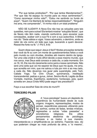 7
“Por que tantas proibições?”, “Por que tantos Mandamentos?”,
“Por que não há espaço no mundo para os meus sentimentos?”,
“Como recomeçar minha vida?”, “Estou me sentindo no fundo do
poço!”, “Quem me libertará de tantas responsabilidades?”, “Ninguém
me ama, me compreende!”, “A minha vida é um total problema”
NÃO SE ILUDA!!!!! A Nova Era não traz as soluções para tais
questões, nem para outras! Ela tentará mostrar “soluções fáceis”, que
de fáceis não têm nada, visando confundi-lo, para esvaziar suas
concepções, acabar com a sua Fé e com a sua autocrítica. A Bíblia
nos diz: “Sede sábios e vigiai. Vosso adversário, o demônio, anda ao
redor de vós como um leão que ruge, buscando a quem devorar.
Resisti-lhe forte na fé.” (1 Pd 5, 8-9)
Quem disse que seguir Jesus é fácil? Muitas provações tentarão
tirar você da fé ou com um monte de questionamentos feitos a você
pelo mundo ou com dúvidas, divisões até mesmo dentro da Igreja.
Ter uma vida cristã é muito difícil devido a esse mesmo mundo, que
nos cerca, mas Deus está conosco a cada dia, a cada momento. Em
Jo 16, 33, Ele nos diz claramente como será a nossa caminhada. Não
será uma seita que vai me separar do Deus que me ajuda, me ama,
que acredita em mim, que me salvou e luta por mim e ao meu lado,
a cada dia. Não devemos nos guiar pela superstição, pelo Tarô,
Cabala Yoga, Tai Chin Chuan, quiromancia, meditação
transcendental, pedras e gurus, Johrei, Seicho-No-Iê, Legião da Boa
Vontade, mantras, Espiritismo, esoterismo, horóscopo, pois, quem
acredita em Jesus Cristo NÃO pode seguir tais preceitos!!!!
Faça a sua escolha! Saia de cima do muro!!!!
TERCEIRO PILAR
A “nova psicologia” busca um depósito da
experiência da humanidade desde às suas
origens: imagens, representações, modos de
pensar, experiências pessoais utilizando para
tal, sonhos, contos de fadas, lendas místicas,
regressões a outras “vidas passadas” e
sincretismos religiosos. Ela utiliza
pensamentos aleatórios de psicólogos
famosos e os traduz à sua maneira,
interpretando-os e simplificando-os ao extremo. Fazendo isso, diz
que poderiam chegar ao mais profundo da alma, o “si mesmo”,
 