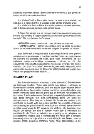 8
podendo encontrar a Deus. Ele estaria dentro de nós, o que pode ser
compreendido de duas maneiras:
1 – Visão Cristã – Deus vive dentro de nós, mas é distinto de
nós. Ele é o nosso Senhor e Criador e nós somos criaturas Dele.
2 – Visão da Seita – Deus é o mais profundo de nós mesmos,
não é distinto de nós, ou seja, nós somos Deus.
A Nova Era almeja que se possam reviver os acontecimentos do
próprio nascimento e fazer experiências-limite de “aproximação com
a morte”. Ela propõe dois fenômenos:
- REBIRTH – novo nascimento para eliminar os traumas
- CHANNELLINS – entrar em contato com os seres ou coisas
acima do mundo visível ou a chamada viagem “às portas da morte”
Seja como for, é inegável que a psicologia exerce uma grande
atração sobre as pessoas, o que leva, muitas vezes, ao crescimento
do número de adeptos da seita, pois esse movimento se faz
cativante, muito carismático, envolvente, contudo, se nós não
estivermos firmes na fé, nós podemos nos deixar levar por ele. Tome
cuidado com suas “amizades”, com os lugares onde frequenta, com
as músicas que ouve, com os desenhos estampados nas roupas que
veste, nos programas que assiste ...
QUARTO PILAR
Ele é o mais estranho e por isso o mais sedutor: O Esoterismo e
as doutrinas Ocultas. “Tudo está escrito nos astros” – afirmam. A
humanidade sempre acreditou que em algum lugar deveria existir
uma fonte de conhecimentos ocultos, caminhos rumo à felicidade que
foram fechados pelos deuses, para que os homens não pudessem
encontrar. A leitura dos astros (astrologia e a predição de horóscopos
que delas derivam) tem sido considerada como um ramo de
conhecimentos. Eles buscam a leitura do futuro, do destino e as
aventuras de nossa vida que estão escritas nas estrelas. Analisam
as constelações para transmitir sua doutrina. Vemos isso muito em
revistas, programas de TV, serviços por telefone, etc. Analisam que
houve um tempo em que o homem viveu sob a influência da
constelação de Touro e existiam os impérios e as religiões da
Mesopotâmia; depois veio a constelação de Áries com a religião
Mosaico-judaica e hoje vivemos a constelação de Peixes, com a
religião cristã. Estamos entrando numa nova constelação, a de
 