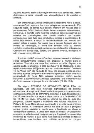 9
aquário, levando assim à formação de uma nova sociedade. Assim
descrevem a seita, baseado em interpretações e de estrelas e
animais.
Em primeiro lugar, o que simboliza o Cristianismo não é o peixe,
mas Jesus Cristo, que nos deu a sua vida para a nossa salvação. Em
segundo lugar, os astros não podem interferir em nossos atos e
pensamentos. O Sol não tem influência sobre a nossa vida amorosa,
nem a lua, o planeta Marte não traz influência sobre as guerras, as
estrelas ou constelações não podem interferir nos nossos
pensamentos, isso tudo são conclusões fictícias e injustificadas. É
muito fácil colocar a culpa, a responsabilidade nas “costas dos
astros” retirar a nossa. Por saber que a pessoa humana vive no
mundo da simbologia, a "Nova Era" também criou ou adotou
símbolos, muitos dos quais já existentes nas civilizações antigas e no
Cristianismo, dando-lhes, porém, um sentido inverso, mundano, e
não poucas vezes, ridículo.
A autora cristã Constance Cumbey, escreve que certos símbolos
serão particularmente eficazes em preparar o mundo para o
Anticristo. "Símbolos da Nova Era, como o arco-íris, Pégaso – o
cavalo alado, o unicórnio, o olho que tudo vê da Maçonaria, o seis
repetido três vezes [666] serão cada vez mais mostrados”. Como se
vê, na "Nova Era" não há nada de novo. Ela apenas repete os erros
de todos aqueles que procuraram ou ainda procuram viver uma vida
prescindindo de Deus. Nós, cristãos, estamos, porém, noutro
horizonte, e podemos dizer: a nossa verdadeira "era" sempre será a
de Cristo - ontem, hoje e por toda a eternidade (Cf. Hb 13,8).
Eis alguns PERIGOS DO MOVIMENTO NOVA ERA: na
Educação. Ela tem feito incursões significativas no sistema
educacional. A Imaginação direcionada é perigosa porque ensina às
crianças uma maneira de enfrentar problemas, a qual deixa Deus de
fora. Podem também nos expor a falsos cristos ou a "anjos de luz" (II
Co 11.14). Os novos conceitos de valores na sala de aula são
perigosos, porque negam a existência dos valores absolutos da
Palavra de Deus. Cada aluno é encorajado a inventar seus próprios
valores morais. A Meditação oriental na sala de aula é perigosa
porque ensina esvaziar a mente com a finalidade de atingir a
"consciência cósmica", a união com todas as coisas. O Globalismo
ensinado na sala de aula é perigoso, porque é baseado num conceito
monístico do mundo, o qual adota não apenas a unidade de toda a
humanidade, mas também uma unidade de todas as crenças
 