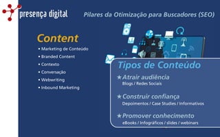 presença digital Pilares da Otimização para Buscadores (SEO)
Content
• Marketing de Conteúdo
• Branded Content
• Contexto
• Conversação
• Webwriting
• Inbound Marketing
Blogs / Redes Sociais
Depoimentos / Case Studies / Informativos
eBooks / Infográficos / slides / webinars
★Atrair audiência
★Construir confiança
★Promover conhecimento
Tipos de Conteúdo
 