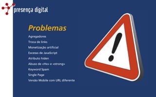 Problemas
presença digital
Agregadores
Troca de links
Monetização artificial
Excesso de JavaScript
Atributo hiden
Abuso de <Hx> e <strong>
Keyword Spam
Single Page
Versão Mobile com URL diferente
 