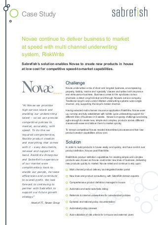 Novae continue to deliver business to market
at speed with multi channel underwriting
system, RiskWrite
Sabrefish’s solution enables Novae to create new products in house
at low cost for competitive speed-to-market capabilities.
Challenge
Novae underwrites a mix of short and long-tail business, encompassing
property, liability, marine and ‘specialty’ classes and writes both insurance
and reinsurance business. Business comes to the syndicate via two
channels; a direct Lloyd’s broker and through Novae’s service company.
Traditional Lloyd’s and London Market underwriting systems were single
channel, only supporting the Lloyd’s broker channel.
Having selected multi-channel insurance application RiskWrite, Novae were
up, running and fully established with full life cycle underwriting support for
different lines of business in 6 weeks. Novae’s on-going challenge was being
agile enough to create new, simple and complex, products across different
classes with ease and deliver them to market quickly.
To remain competitive Novae needed streamlined processes and fast new
product creation capabilities at low cost.
Solution
In order to build products in house easily and quickly, and have control over
product definition, Novae used RiskWrite.
RiskWrite’s product definition capabilities for creating simple and complex
products was chosen so Novae could enter new lines of business, delivering
new products quickly to market. Novae relied and continue to rely upon:
Multi channel product delivery via integrated broker portal
New lines and product consultancy with Sabrefish domain experts
Comprehensive product definition managed in house
Automatic and semi-automatic rating
Referrals to internal underwriters for non-standard policies
Dynamic and tailored policy documentation
Automated policy renewal
Auto-validation of risk criteria for in-house and external users
“At Novae we prioritise
high service levels and
enabling our underwriting
talent – so we can provide
competitive policies to
market, accurately, with
speed. To do this we
required comprehensive,
flexible product creation
and everything that comes
with it – easy documents,
renewal and support on
hand. RiskWrite Enterprise
and Sabrefish’s experience
of our market were
complimentary tools to
enable our people, increase
efficiencies and contribute
to overall profit. We look
forward to continuing to
partner with Sabrefish to
support our future growth
strategy”
Head of IT, Novae Group
Case Study
 
