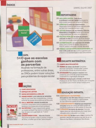 J'
INDICE
ganham GPm
a$ parcêna$
Atuando na formação de
professores, entre outras áreas,
bs ONGs podem trazer soluções
para problemas da equipe escolar
# c*no ËDUt*D$n
ffi ËsFAçsnoLËtïoR
lS ururw" rscolÂ.sts.Bn
{4 prtìtsE }usso LUts cARLos DE MENEZEs
Mais do que tratar das conseqüências, é preciso
enfrentaras causas dos problemas da Educação
fú FALA, il,tEsrRE! ARtANo suAssuNA
O escritor conta sobre comd se apaixonou pela
literatura e os truques de urn bom professor
3Z NA oÚvlDA? O que o aquecimento global
vai causar ao Brasi{e fazmal ler no ônibus? É certo
falar de sexo com a garotada da 1a série?
8g LryRos
ï0ü E$GRHÍEilIX! CGltil.." Marcelo Duarte
Sua turma vai ajudar o autor a concluir a história
de Dircê, â mulher que só fala "pára-choquês"
JUNfrO/],ULHO 2OA7
&& tilGlusÃg glsrrAl- cada aluno
{e professor} com seu laptcp [scola gaúcha
testa modelo para projêto do governo federal
3.{' C*Êt{çffi$ O canto dos experimentos
Observação direta de fênômenos naturais pode
ser feito Çom materiais de baixo custo
4e LEffUtA Ensinar a ler em História, Giências,
Maternátha e Geografia Formar bons leitores
é responsabilidade de todos os professores
SS roLtwt* pÚnu*üAAs liç&s doprimeiro
colocado no ldeb O município de Porto Ferreira
tem como prioridade a atenção total à aprendizagem
ffi ALFÂ8gngâçÃ$ Ler e êscrwêr de widade
Saiba como a turma de Sandra, Educadora
Nota10, passou a dominar o mundo das letras
## p*Ëil#t#vl*"rsn*nwïâ *t tàD*ftHüffi ïs
Este troféu pode ter seu Confira sugestões para
preparar a sua âpresentação e veja como enviá-la
T&TmRlA De vezes e de dividir Conceiros
das duas operações "complicadas" podem
ser ensinados desde as primeiras sóries
P* *nUmnË$ Para pên$ar e resolver Sete
problemas para entender proporcionalidade,
combinátória e orga n ir:ação retangular
#frr ffiflïl$* Multiplicação e divisão a toda hora
, Professoras de São Pâulo e do Recife usam situações
do cotidiano para enslnar campo multiplicativo
f 04 Ë:ffiffiruT$,ffi,&ffi ffi iffi AâJY#flfl #il#ilA
Brincadeiras não têm sêxo Ofereça a meninos
e meninas, a todo momento, a oportunidade
de viver diferentes papéis na sociedade
ï#* ##ffip#rffi?&ffiffiffiY,# Histórias que despertam
emoções Temas de contos de fadas ajudam os
pequenos â enfrentar as dificuldades do dia-adia
gffi g-$ãffieffi#ffi Um banlro de atenção A hora da
hlgiene deve ser individualizada para haver maior
interação entre o educador e a criança
ïf4 ffiffieffiffi&Wffiffi De Bem com aVida A joaninha Filó
aprende a valorizar seus gostos e seu jeito de ser na
fábula de Nye Ribeiro, ilustrada por Nina Moraes
ll,
iL
()
g
t-
{t-
73 GâTTFO ilfrULilPUCANVO
ffi wffiÀÍ.novâestolâ.ütr9-br luruHoljuLiln ?oaz
*
lNf,ANTlLi
Foto Tatiana Cardeal
 
