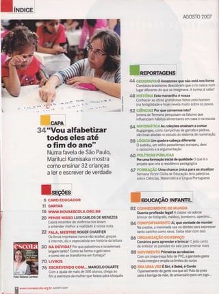 34*Vou alfabetiiaar
todos eles até
ofimdoano"
Numa favela de São Paulo,
Mariluci Kamisaka mostrq
como ensinar 32 crianças
a ler e escrever de verdade
6 tÀRo ËDucADoR
rï GARïâS
ïü w$rsÍ.
m PrHsE ilt$so LUlscARLos DE MÊNEZES
Casos recentes de violência nos levam
a entender melhor a realidade à nossa volta
fr2 FALA, il,tcsrnElt RoGER cHARTIER
Os livros ímpressos nunca vão acabar, graças
à internet, diz o especialista em história da leitura
SS HA pÚVlOng Por que palestinos e israelenses
brigam tanto? Como se forma o gelo seco
e como ele se transforma em fum aça?
7& Llvnos
7& ESGRËlíElìlDO COilJ|... MARCELO DUARïE
Corn a ajuda de mais de 500 alunos, chega ao
fim a aventura da mulher que falava pára*hoquês
AGOSTO 7OA7
& GüOGRAflAOAmazonasgue nãoestá nos liffios
Cientistas brasileiros descobrem que o rio nasce num
lugar diferente do que se imaginava. A turmaiát sabe?
48 x|SróRn Estâ manavilha é nossa
Conhecer as obras grandiosas feitas pelo homem
{na Antigüidade e hoje} revela muito sobre os povos
ãe $Êlr0n$ ForguecÍxnemc is!o?
Jovens de Teresina pesquisarn os fatores que
influenciam hãbitos alimentares em casa e na escola
$s UIfUUÁilGA As cdepee ensimm a mntar
Bugigangas, como tampinhas de garrafa e pedras,
são boas aliadas no estudo do sistema de numeração
S8 LÕCffiA Um quebrma@ dÍbrente
O sudoku, uffi velho passaternpo europeu, dest
o raciocínio e a argumentação
ffi rcÚncAspÚsllc*s
For unn brmatFo inir*al & çalldade O que é o
grojeto que cria a residência pedagógica
6T FpnÍ$Açã,ü Uma chance únÍca pam geatualizãr
Semana Víctor Civita de Educação terá palestras
sobre Ciências, Maternática e Língua Portuguesa
brincar de fotógrafo, médíco, bombeíro, operário...
tlt ,#'#ffiP#ffiãefrdf ffiil€?'# Ai, que vontade de morder
Na creche, a rneninada usa os dentes para expressar
tanto carinho como raiva. Saiba lidar com isso
só '#*Geh*ffieçÃ* ry# Ë$pÀç&
Cenários pâra aprender ê brincar O jeito certo
de enfeitar as paredes da sala para ensinar mais
8* edE&1fã*#*F*?'# Primeims rcrúmias
Com um trepatrepa feito de PVC, a garotada gasta
muita energia e amplia os limites do corpo
9$ ffi*& A.*ffie XËtrã Ë s*, é Bebq é Ma
O pensamento da gente nca que sot Pula da praia
para a baniga da mãe, do aniversário para um jogo---
J
tT
(-)
L
L
<
"."?;*1
'.-:>
r'..'à
&?,tshl H EGI tïfi rilfiTo DE fril u N Ds
Ouanta profissão legal! A classe vai adorar
kïdiímaCõded
ín A ï-*-nsvaescolâ'org'br
Acosïo 7s*7
 