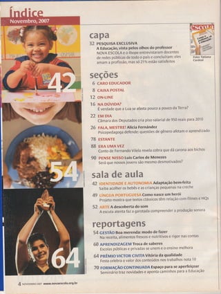 I
t/ì
=Ét,
Íg
kL
ffiffiwffi
sé PESQUISA EXCLUSIVA
A Educação, vista pelos olhos do professor
NOVA ESCOLA e o lbope entrevistatuT docentes
de redes públicas de todo o país e concluíram: eles
amam a profissão, mas s621% estão satisfeitos
ffiw%ffiffi%
:- CARO EDUCADOR
W CAIXA POSTAL
rere- oN-LINE
&tu NA pÚvlDA?
É verdade que a Lua se afasta pouco a pouco da Terra?
mm EM DtA
Câmara dos Deputados cria piso salarial de 950 reais para 201 0
éW FALA, MESTREI Alicia Fernández ..
psicopedagoga defende: questões de gênero afetam o aprendizado
Vffi EsTANTE
ffiffi ERA uMA vEz
Conto de Fernando Vilela revela cobra que dá carona aos bichos
ww PENSE N1550 Luis carlos de Menezes
Seráquenos5osjovenssãomesmodesmotivados?
$E %wTw ffiw ffiwYm
I
Ë &m ffiffiffirur-ffiffi&ffiffi ffi ewïffiNffitu$ffi& Adapração bem-feita
Saiba acolher os bebês e as crianças pequenas na creche
&W t$ruffiu$& WffiffiqwffiffiffiffiS& Como nasce um herói
projeto mostra que textos clássicos têm relação com filmes e HQs
%ffi &ffiYffi A descoberta do som
A escuta atentafaza garotada compreender a produção sonora
wffiwffiwwffiffiffiffiw
%& çESTÃO Boa merenda: modo de fazer
Na receita, alimentos frescos e nutritivos e rigor nas contas
ffiffi APRTNDIZAGEM Troca de saberes
Escolas públicas e privadas se unem e o ensino melhora
ffie pRÊMlO VICTOR CIVITA Vitória da qualidade
Festa celebra o valor dos conteúdos nos trabalhos nota 10
Ti=, FoRMAçÃo C0NTINUADA Espaço para se aperfeiçoar
-
Seminári otraznovidades e aponta caminhos para a Educação
ffi Nov eM B Ro 2007 www.novaescola'org'br
 