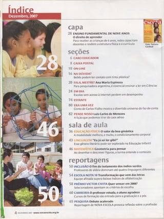 W
ffi.ffi'wffi
'ffi,ffi
ENslNo FUNDAMENïAL DE NovE ANos
O direito de aprender
Para receber as crianças de 6 anos, redes capacitam
docentes e revêem a estrutura física e o currículo Foto Tatiana
Cardeal
%ffi%ffiffi%
{,1:e CARO EDUCADOR
^#e CAIXA POSTAL
''"4ú%:3
oN-LINE
ruffi NA oúvtDA?
Bebês podem ter contato com tinta plástica?
ffi-{3 FALA, MESTRE! Ana Maria Espinoza
Para pesquisadora argentin à,é essencial ensinar a ler em Ciências
ffi,.& EM DIA
Escolas sem acesso à internet perdem em desempenho
ry{e EsrANrE
ffi{:.9 ERA UMA vnz
Conto de Carlos Fialho mostra o divertido universo do faz-de-conta
ffiffi- PENSE Nlsso Luis Carlos de Menezes
A lição que podemos tirar do caos aéreo
%ffi"%m ffiw ffi.wffiffim
'ffiWp
ffiïffiN*$t{-*-nÇ-ü..'$*ìN Nr$Sffi#A O valor da boa ginástica
A modalidade melhora, e muito, o condicionamento corporal
feru N-,NNNq*.NJ,,{:N-ilNïìN,,$ "Eu já sei ler gibil"
Esse gênero lite rário pode ser explorado na Educação lnfantil
effi $N.,'NìN' Nrì $d.N,,,NT N $ï:-e Geometri a pa ra pensa r
Ao desenhar e descrever figuras, a turma entende o conteúdo
wffiw%ruw%ffiffiffiww%
%{rh INCLUSÃO O fim do isolamento dos índios surdos
professores de aldeia dominam até quatro linguagens diferentes
%& ËSCOLA NOTA 10 Transformação que vem das letras
Equipe afinada supera baixos índices de alfabeti zação
%ffi PRÊMlO VICTOR ClVlïA Quer vencer em 2008?
Selecionadores apontam os critérios de escolha
ffi{3 CARREIRA O professor estuda, o âluno agradece
Cursos de formação são entrada para a graduação e a pós
{*Tz PESQUISA Debate acalorado
Reportagem de NOVA ESCOLA provoca reflexão sobre a profissão
J
uJ
ô
ú.
U
z
sL
*k
or<
tr"
zUJ
l
9
o
É(^
l
u
ffi orztM BRo 2007 www.novaescola.org.br
 
