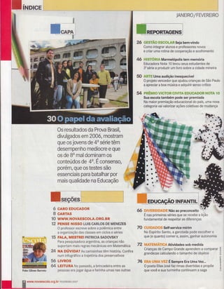INDIGE
&,
ffi**Hr
w
Os resultados da Prova Brasil,
divulgados em 2006, mostram
que os jovens de 4a série têm
desempenho medíocre e que
os de Bu mal dominam os
conteúdos de 4u.É consenso,
porém, Que os testes são
essenciais para batalhar por
mais qualidade na Educação
CARO EDUCADOR
CARTAS
WWW. N OVA ESCO LA.O RG. BR
PENSE NISSO LUIS CARLO$ DE MENEZES
O professor escreve sobre a polêmica entre
a organização das classes em ciclos e séries
gffi FALA, MESTREI pATRtctA sAnovs!ff
Para pesquisadora argentina, as crianças não
suportam mais regras mecânicas em Matemática
W NA OÚVtOn? As camisinhas têm história. Confira
num infográfico a trajetória dos preservativos
ffi LlvRos
ffi LEITURA No passado, â brincadeira entre as
pessoas era jogar água e farinha umas nas outras
JANËrRC/FEVEREIRO
ffiffi mmg'ffi* ffiffi##teffi$eja bem-vindo
Como integrar alunos e prrofessores novos
e criar uma rotina de cooperação e acolhimento
ffi -*,.
êE?*:r:ié#-f= hM a rm el ó pol i s tem me móri a
Educadora Nota 10 levou seus estudantes de
3u sér:ie a produzir um livr,o sobre a cidade mineira
ffi Fa{t=AUma audição inesquecível
O projeto vencedor que ajudou crianças de São Paulo
a apreciar a boa música e adquirir senso crÍtico
ffi pffi#ffis# w##?#ffi #*wfiy& ffiffiw#&ffi#ffi ru#?e €#
Sua escola também pode ser premiada
Na maior premiação educacional do país, uma nova
categoria vai valorizar ações coletivas de mudança
ffi ffiffi%#ffiwffieffituffiffiNão ao preconceito W
É nas primeiras séries que se recebe a lição
fundamental de respeitar as diferenças
ro ffiw#wffituffiffiffiSelf-service mirim
No Espírito Santo, a garotada pode escolher o
que (e quanto) comer e, assim, ganhar autonomia
ffi Wffi{wffiwffiwaWm-Atividades sob medida
Crianças de Campo Grande aprendem a comparar ã
grandezas calculando o tamanho de objetos 6
t
P& ffiffi&ffiwffiwffiÉ sempre Era Uma vez".. *
O poeta Elias José- fazrimas divertidas e propõe i
que você e sua turminha continuem a saga E
ffi
ffi
#ffi
mffi
'Foto:
Gilvan Barreto
www.rÌovaescola.org.br FËvËRËr R* 2 *üZ
 