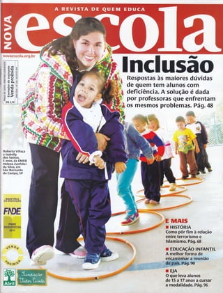 novaescola.org.br 
Roberta Villaça 
e Isabelly 
dos Santos, 
5 anos, da EMEB 
Helena Zanfelici 
da Silva, €ffi 
5ão Bernardo 
do Campo, 5P 
mrutsrÉnro 
DA EDUCAçÃO 
4ÉN o,í 
oôorBpv 
lnclu$ão 
Respostas às maiores dúvidas 
de quem tem alunos com W- :w, 
deficiência. A solução édada 
por professoras que enfrentam 
os mesmos problemas. Pá9.48 
MAfs 
HISTORIA 
Í 'pôr,fiú à,relação 
O'qffi;Wâ'aluh,o 
de 15 a '17 anos a cursar 
â' ffiddâ.[.ld e., Pági 96 
FIUE 
 