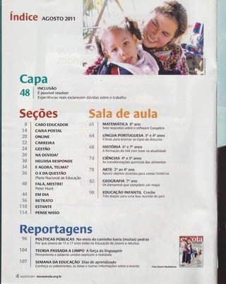 índice Acosro2oll 
Capa 
48 
rNcLusÃo 
É possível resolver 
Experiências reais esclarecem dúvidas sobre o trabalho 
eçÕ€s %ffi#m ## ffiaÃffim 
CARO EDUCADOR 
CAIXA POSÏAL 
ONLINE 
CARREIRA '- 
GESTAO 
NA núvloA? 
HELOISA RËSPONDE 
E AGORA,TELMA? 
ox DAeursrÃo 
Plano Nacional de Educacão 
FALA, MESTRE! 
Peter Hunt 
EM DIA 
REïRATO 
E5ïANTE 
PENSE NI55O 
#"fa'4r a-9 il 
#4 
ss 
v4 
"/?&# 
ffi? 'õddis 
ffiffi df tA 
ffi 
x4 
485ì 
cq3 
?" *edárx 
ã4 
4í ,rv E{h &ES 
3ffi 
ffi4 
ss 
*d#ff*iy 
44 
fis /g 5ffi 
xxffi 
xx4 
Rsp$rtãgsns 
pOlÍncns pÚgllcAs No meio do caminho havia (muitas) pedras 
Por que jovens de 15 a '17 anos estiio na Educação de Jovens e Adultos 
TEORIA PASSADAA IIMPO Aforça da linguagem 
Pensamento e palavras unidos erplicam a realidade 
SEMANA DA EDUcAçÃo oias de aprendizado 
Conheça os palestrantes, as datas e outras informações sobre o evento Foto Raoni Maddahna 
96 
"tl &$"s#* 
:$ffiy 
MATEMÁïICA 8O ANO 
Sete respostas sobre o software Ceogebra 
úNcuA P()RTUGUE5A 30 e 4o anos 
Filmes para ensinar os tipos de discurso 
HISTÓRIA 60 e 70 anos 
A formação do lslã com base na atualidade 
gÊNclAs 40 e 50 anos 
As transformações químicas dos alimentos 
ARTE 20 ao 40 ano 
Reunir objetos diversos para contar histórias 
GEOGRAFIA 70 ano 
Os elementos que compõem um mapa 
rDUCAçÃO INFANTIL Creche 
Três etapas para uma boa reunião de pais 
iffiITF 
4 *cosro2olr novaescola.org.br 
 