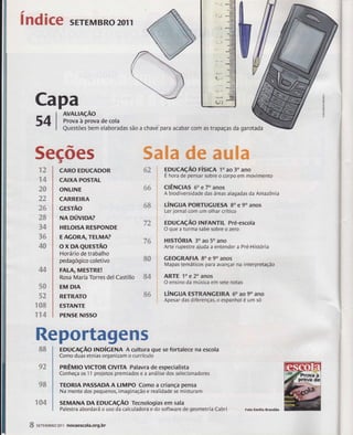 índice SrrrMBRO 201 1 
Capa 
54 
5ecões t trËffiffire #ffi ffiaëffire 
r3 
ã# 
ãs 
?? *n 
,ãè, É á& 
ãs 
34 
3# 
4# 
44 
5# 
t."! J* 
r## 
ër4 
AvALnçÃo 
Prova à prova de cola 
Questões bem elaboradas são a chave para acabar com iìs trapaças da garotada 
CÀROTDUCADOR 
CAIXA POsïAL 
ONLINË 
CARREIRA 
crsrÃo 
NAoúvlpm 
HILOIsA REsPONDE 
IAGORATTEH|4A? 
oxDAeursrÃo 
Horário de trabalho 
pedagagiss csletivo 
FAI-A, ilfrEsTRE! 
Rosa María Torres del Castillo 
EM DIA 
RETRATO 
ESTANTE 
P[rìfsE Nls50 
#3 
#s 
iltl g# 
&# 
Rsportagcns 
88 
EDUcAçÃo rÍslcn to ao 30 ano 
E hora de pensar sobre o corpo em movimento 
ctÊNclAs 6o e 70 anos 
A biodiversidade das áreas alagadas da Amazônia 
úxcuA PoRTUGuEsA Bo e 9o anos 
Ler jornal com um olhar crítico 
EDUCAçÃO INFANïIL Pré-escola 
O que a turrna sabe sobre o zero 
HISTóRIA 3o ao 50 ano 
Arte rupestre ajuda a entender a PráHistória 
GE(KRAFIA 8a e 9o anos 
Mapas temáticos para avançar na interpretação 
ARTE 'lo e 20 anos 
O ensino da música em sete notas 
LíNGUA ESTRANGEIRA 60 AO 9O ANO 
Apesar das diferenÇâs, o espanhol é um só 
roucnçÃo lnnÍcENA A cultura gue se fortalece na escola 
Como duas etnias organizam o currículo 
pnÊrrlp vlCToR clvlTA Palavra de especialista 
Conheça os 1'l projetos premiados e a análise dos selecionadores 
TEORIA PASSADA A LIMPO Como a criança pensa 
Na mente dos pequenos, imaginação e realidade se misturam 
SEMAilA DA fOUCnçÃO Têcnslogias em sala 
PaÍestra abordará o uso da calculadora e do sofhalare de geometria Cabri 
#2 
gffi 
r#4 
S stttuanozsrl nornesola.org.br 
Folo Ernilia Brandllo 
 