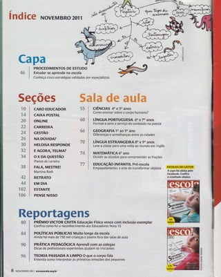 qt^ ^*Ìi?o Ar, índicg NovEMBRo za.' rts a.^ttttoitl 
 
rEt 
lt- Capa 
4# 
"$& 
"94 
2# 
2?, 
34 
Ë# 
3{} 
3? 
34 
3& 
42 
44 
ã$3 
3#6 
PROCEDIMENïOS DE ESTUDO 
Estudar se aprende na escola 
Conheça cinco estratégias validadas por especialistas 
t 
CARO EDUCADOR 
CAIXA POSTAL 
ONLINE 
CARREIRA 
cEsïÃo 
NA oúvlpRt 
HELOISA RESPONDE 
EAGORATELMA? 
ox DAeuEsrÃo 
Planos de carreira 
FALA, MESTRE! 
Martina Roth 
RETRATO 
EM DIA 
E5ÏANTE 
PENSE NISSO 
Flt 33 
sü 
ss 
7$ 
7& 
77 
Rep$rtagens 
s& 
ffi4 
p& 
ss 
ú 
tr 
g=< 
5ecÕes g&ãm d# ffiâãffim 
clÊncns 40 e 50 anos 
Como ensinar sobre o corpo humano? 
úNcun PoRTUGUE5A 60 e 70 anos 
Formas e sons a serviço do conteúdo na poesia 
GEOGRAFIA ïo ao 50 ano 
Diferenças e semelhanças entre as cidades 
t-ítucun E5TRANGEIRA Bo e 90 anos 
Leve a classe para uma volta ao mundo em inglês 
MATEIuÁncA 60 ano 
Dividir as dúvidas para compreender as frações 
EDUCAçÃO ]NFANT]L Pré-escola 
Empapelamento: a arte de transformar objetos ESCOLHA DO LEITOR 
pnÊu0 vlcToR ClvlïA Educação Física vence com inclusão exemplar 
Confira como foí o reconhecímento aos Educadores Nota 10 
poÚrrcAs púellcAs Muiro longe da escola 
Ainda há mais de 730 mil crianças e jovens fora das salas de aula 
pnÁ,ÌrtcA PEDAGÓCrcn Aprendi com as colegas 
Dicas de profïssionais o(perientes ajudam os iniciantes 
TEORIA PASSADA A LIMPO O que o corpo fala 
Entenda como interpretar as primeiras ernoções dos pequenos 
A capa foi eleita pelo 
Facebook Corfira 
o resultado abaixo. 
or{x 
5 
oa 
oFo 
lL I NovEMBRo 20ll nouaescola.org.br 
 
