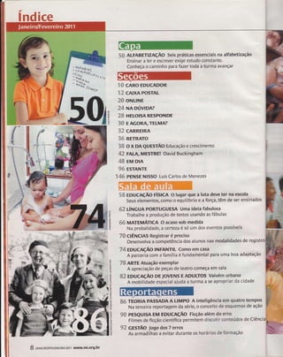 índice 
uvl 
€ü 
{J 
u 
S& ALFABrnznçÃO Seis práticas essenciais na alfabetização 
Ensinar a ler e escrever exige estudo constante. 
Conheça o caminho para fazer toda a turma avançar 
'ES cARo EDUCADoR 
12 cAxAPosrAL 
?fi oNLINE 
24 NApúvlpm 
28 nr[or$t Restrotvftr 
38 EAcoRATELMA? 
32 SARREIRA 
36 Rt".tRATo 
38 o x DA QUEsrÃo Educação e crescimento 
42 FALA, MESTREI David Buckingham 
48 EM DIA 
9S ESTANTE 
Ï 46 PENSE Nlsso Luis Carlos de Menezes 
58 EDUCnçÃO ríStCn O lugar que a luta deve ter na escola 
Seus elementos, como o equilíbrio e a força, têm de ser ensinados 
S? ÚtUCUn PORTUcUESA Uma ideia fabulosa 
Trabalhe a produção de textos usando asfábulas 
$&MArgnnÁrrc* o acaso sob medida 
Na probalidade, a certeza é só um dos eventos possíveis 
T&clÊNcns Registrar é preciso 
bes"n*rva a ã"*poá#iadas alunos nas rnodalldades de regi 
74 EDUcAçÃo INFANTIL comoem casa 
R parcerãã; r fr*ília é fundamental para uma boa adaptação 
ZBARTE Atuação exemplar 
A apreciação de peças de teatro começa em sala 
S2 EDUCAçÃO DE TOvENS E ADULTOS Vaivém urbano 
A mobilidade espacial ajuda a turma a se apropriar da cidade 
s6 TEORIA PASSADA A LIMPO A inteligência em guatro tempos 
Na terceira reportagem da série, o conceito de esquemas de ação 
9{} PESQUTSA EM EDUCAçÃO Ficção além do erro 
Filmes de ficção científiia permitem discutir conteúdos de Ciência 
92 GEsrÃo Jogo dos 7 erros j . - 
As armadilhas a evitar durante os horárloç de formação 
oF 
lr.l & 
ê. 
ôz 
7 
lr, 
lt-oz 
tzr lr| 
5 
ur zg 
t/ì o 
U 
E 
(J 
ozo 
!+ 
tt 
5out^l 
ô-t- 
lrl u 
E 
z 
tri 
tt 
ur 
3U 
É, 
#í,j::; 
$'$', 
iì:. :::::':i 
ìr:ll.i.i.l ;: 
,,,.ì,r11# 
S:i:"i1iì;3 
F rrl:ri 
.rEu 
.:l:: 
# 
dlÊ* 
flS, 
S l*trn Ro/FEVEREI Ro 201 1 www.ne-org-br 
 