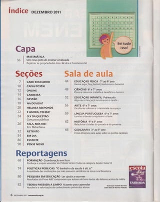 índice DEZEMBRO 2011 
, 
CARO EDUCADOR 
CAIXA POSTAL 
ONLINE 
CARREIRA 
crsrÃo 
NA púvroA? 
HETOISA RESPONDE 
E AGORA, TELMA? 
ox DAeuEsrão 
Concursos públicos 
FALA, MESTRE! 
Eric Debarbieux 
RETRATO 
EM DIA 
ESTANTE 
PENSE NISSO 
4S 
4& 
sã 
ffiffi 
Ew /dt% khe# 
ffitr 
ffi& 
Reportagens 
ronuaçÃo Coordenação em foco 
Conheça o pro.leto vencedor do Prêmio Victor Civita na categoria Cestor Nota 10 
polírtces pÚaltcRs "o banheiro da escola é ali, ó." 
A realidade das instituições que não possuem sanitários na zona rural brasileira 
PEsQUtsA EM EDUcAçÃo ter ajuda a escrever 
Resultados da Prova ABC comprovam que autores de bons textos são leitores acima da média 
TEORIA PASSADA A LIMPO A ponte para aprender 
Ausubel e a valorização do conhecimento prévio dos alunos 
-# iíqâ 
ffiffi 
üry# 
de# 
ffiffi 
ffi? q,ãSr 
oF 
gl 
uJ 
UJ 
râ 
CaFa 
&JÉ *&#lx 
àdp 
5ecões 
*'# 
^d' 
xffi 
sry w& 
"*ffi &s .4uS. 
*'gt d ft; #4s"f 
xffi 
ffiffi 
reffi 
q# 
dÃ$ 
%d 
dq$ 
%&ps 
"iË&F 
ffi4 
d&F 
ffiffi 
wffi 
MATEnnÁilCn 
Um novo jeito de ensinar a tabuada 
Explorar as propriedades dos cálculos é fundamental 
EDUCAçÃO FíSICA 70 ao 9o ano 
Vamos jogarflag football, badmínton e beisebol 
clÊNclAs 60 e 70 anos 
Como a natureza trabalha e beneficiâ o homem 
EDUCAçÃO INFANï|L Pré-escola 
Algumas crianças já terminaram a tarefa... 
ARTE 6o e 70 anos 
Esculturas colocam a criatividade no espaço 
útrtcuA PoRTUGuEsA 6o e 7o anos 
Lendas urbanas conquistam a classe 
HISTÓRIA 4o e 5o anos 
Relacíonar cidades do passado e do presente 
GEOGRAFIA 30 as 5o ano 
Cinco direções para aulas sobre os pontos cardeais 
llustração lsabelle Barreto 
sobre fcto de Marina Piedade 
6 DEZFMBRO 2011 noryaescola.org.br 
