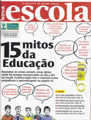 Creche é 
ummal 
necessario 
Sem a possíbilidade 
de reprouqção, 
os alunos perdem 
o respeíto 
pelo professor 
Conteúdo dado 
é conteúdo 
aprendido 
Trabalho em 
grupo sernpre 
gerq indísciplínq 
DE CUSTO. SEM FINS TUCRATIVOS 
-ã Exemplar de assinante 
Ë Venda proibida 
trdmaltos T 
ANO XXVI . No 240. MARCO 2011 
Educaça-l o t 
Baseadas no senso comum, essas ideias 
estão há tempos incorporadas ao dia a dia 
da escola. Confira todas elas e entenda como 
prejudicam a aprendizagem na página 36 
Os alunos 
aprendem 
mais 
quando q 
atíuidade 
é lúdíca 
M 
,DA E 
Para ser t 
bomprofefilW 
é precíso te 
E MATS 
e uocaç 
1ÉN oí 
: oôo,rrf 
roxDAQuEslãooPlano 
Nacional de Educação . Pár1,26 
r PLANOS DE AULA Atividades 
para sete disciplinas. Pág,44 
r PSICOLOGIA DA EDUCACÃO 
O conhecimento prévio. Vág. lO 
r AVALIAçÃO Um retrato da 
prova de leitura do Pisa.Pá9.76 
Criançq 
pobre iao 
aprende 
A repetëncia 
selnpre melhora 
o desentpenho 
Meninos são 
melhores em 
Matemótica 
 