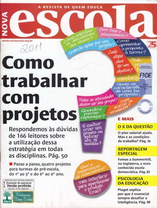 www. novaesco I a,org. b r 
&o4r 
Como 
trabalhar 
GOm 
prdetos 
Respondemos às dúvidas 
de 1 66 leitores sobre 
a utilização dessa 
estratégia em todas 
as disciplinas. Pá g.5o 
E MAIS 
o x DA eursrÃo 
O piso salarial ajuda. 
Mas e as condições 
de trabalho? Pá9.36 
REPORTAGEM 
ESPECIAL 
Fomos a Summerhill, 
na lnglaterÍâ, a mais 
conhecida escola 
democrática. Pág.82 
PSICOLOGIA 
DA EDUCAçÃO 
Piaget explica 
por que é essencial 
sempre desafiar a 
inteligência. Pág.90 
I Passo a passo, quatro projetos 
para turmas de pré-escola, 
do to ao 5o e do 60 ao go aÍìo. 
.PRECO DE CUSTO. SEM FINS LUCRATIVOS 
A Exemplar de assinante 
Ë Venda proibida 
ANO XXVI . No 241 . ABRIL 2011 
ffi 
 