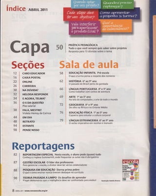 índice ABRrL2orl 
Capa s0 Ii$:li:,1çffiir,;'.' brepr.je,.s 
5ecões 
72 
ï6 
22 
26 
3{} 
32, 
34 
36 
3S 
M 
48 
94 
98 
t 
CARO EDUCADOR 
CAIXA POsÏAL 
ONLINE 
CARREIRA 
NAoúvrom 
HELOISA RFSPONDE 
EAGORA,ïELMA? 
ox DAeursrÃo 
Piso salarial 
FALA, MESTREI 
Víoleta Hemsy de Cainza 
EM DIA 
RETRATO 
ESTANTE 
PENSE NISSO 
58 
62 
6S 
69 
72 
76 
79 
EDUcaçÃo INFANTIL Pré-escola 
O que a turma pensa a respeito dos números 
nlsrÓRn 6o ao 90 ano 
O passado do Brasil perto da garotada 
úwcuA PoRïuGuEsA 4o e 50 ano 
Como trabalhar com contos de aventura 
ARTE 'lo ao 50 ano 
Na tela do computador; a arte de todo o mundo 
GEOGRAFIA 8o e 90 ano 
De olho na África e no Oriente Médio 
EDUcnçÃo ríslcn 'to ao 5o ano 
Capoeira para estudar a cultura corporal 
ÚtucuA E5TRANGEIRA 6o ao 9o ano 
O verbo imperativo em receitas e manuais 
Reportagens 
82 REPORTAGEM ESPECIAL Nesta escola, o aluno pode (quase) tudo 
Conheça a inglesa Summerhill, onde frequentar as aulas não é obrigatórío 
cesrÃo EscoLAR o líder dos professores 
Para gerenciar a escola, o diretor deve ter vários colaboradores 
PEsQUtsA ru eoucRçÃo Eterna prima pobre 
O que e como ensinar nunca tiveram destaque no currículo 
TEORIA PASSADA A LIMPO Os desafios de aprender 
Piaget demonstrou que a inteligência deve ser confrontada para evoluir rhsrÍâçãoÂndÉa Branco 
s7 
88 
9& 
E 
g 
-85 
I nenrl2or1 r,vww.novaescola.org.br 
 