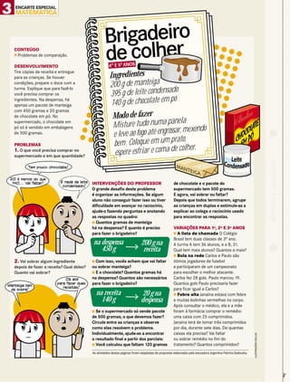 3 MATEMATICA
    ENCARTE ESPECIAL




                                                       Brigadeiro
    CONTEÚDO
    s Problemas de comparação.


    DESENVOLVIMENTO
                                                       de colher
                                                          4O E 5 ANOS
                                                                O

    Tire cópias da receita e entregue
    para as crianças. Se houver                            Ingredientes
    condições, prepare o doce com a
    turma. Explique que para fazê-lo
                                                           200 g de manteiga
                                                                                       o
    você precisa comprar os                                395 g de leite condensad
                                                            140 g de chocolate em pó
    ingredientes. Na despensa, há
    apenas um pacote de manteiga
    com 450 gramas e 20 gramas
    de chocolate em pó. No                                  Modo de fazer
                                                                                          la
                                                             Mis ture tudo numa pane exendo
    supermercado, o chocolate em
    pó só é vendido em embalagens
                                                                                        r, m
    de 500 gramas.
                                                             e leve ao fogo até engrossa
                                                                                        ato,
    PROBLEMAS                                                bem . Coloque em um pr lher.
                                                                                         co
    1. O que você precisa comprar no
    supermercado e em que quantidade?                        espere es friar e coma de




                                                                                                                                                                                      RECORTE E COLECIONE
           Tem pouco chocolate!


  20 é menos do que
   140... Vai faltar!        E nada de leite   INTERVENÇÕES DO PROFESSOR                                 de chocolate e o pacote do
                              condensado!
                                               O grande desafio deste problema                           supermercado tem 500 gramas.
                                               é organizar as informações. Se algum                      E agora, vai sobrar ou faltar?
                                               aluno não conseguir fazer isso ou tiver                   Depois que todos terminarem, agrupe
                                               dificuldade em avançar no raciocínio,                     as crianças em duplas e estimule-as a
                                               ajude-o fazendo perguntas e anotando                      explicar ao colega o raciocínio usado
                                               as respostas no quadro:                                   para encontrar as respostas.
                                               s Quantos gramas de manteiga
                                               há na despensa? E quanto é preciso                        VARIAÇÕES PARA 1O, 2O E 3O ANOS
                                               para fazer o brigadeiro?                                  sA   lista de chamada O Colégio
                                                                                                         Brasil tem duas classes de 3o ano.
                                               na despensa                        200 g na               A turma A tem 36 alunos, e a B, 31.
                                                  450 g                            receita               Qual tem mais alunos? Quantos a mais?
                                                                                                         s Bola na rede Carlos e Paulo são
    2. Vai sobrar algum ingrediente            s Com isso, vocês acham que vai faltar                    ótimos jogadores de futebol
    depois de fazer a receita? Qual deles?     ou sobrar manteiga?                                       e participaram de um campeonato
    Quanto vai sobrar?                         s E o chocolate? Quantos gramas há                        para escolher o melhor atacante.
                                Dá até         na despensa? Quantos são necessários                      Carlos fez 28 gols. Paulo marcou 19.
 Manteiga tem
                           para fazer duas     para fazer o brigadeiro?                                  Quantos gols Paulo precisaria fazer
                              receitas!                                                                  para ficar igual a Carlos?
  de sobra!
                                                 na receita                       20 g na                s Febre alta Janaína estava com febre
                                                   140 g                         despensa                e muitas bolinhas vermelhas no corpo.
                                                                                                         Após consultar o médico, ela e a mãe
                                               s Se o supermercado só vende pacote                       foram à farmácia comprar o remédio:
                                               de 500 gramas, o que devemos fazer?                       uma caixa com 25 comprimidos.
                                               Circule entre as crianças e observe                       Janaína terá de tomar três comprimidos
                                               como elas resolvem o problema.                            por dia, durante sete dias. De quantas
                                               Individualmente, ajude-as a encontrar                     caixas ela precisa? Vai faltar
                                                                                                                                                                 ILUSTRAÇÕES CÉLLUS




                                               o resultado final a partir dos parciais:                  ou sobrar remédio no fim do
                                               s Você calculou que faltam 120 gramas                     tratamento? Quantos comprimidos?
                                               As atividades destas páginas foram adaptadas de propostas elaboradas pela educadora argentina Patricia Sadovsky
                                                                                                                                                                                                            ✃
 