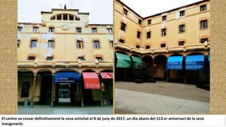 El centre va cessar definitivament la seva activitat el 8 de juny de 2017, un dia abans del 113.er aniversari de la seva
inauguració.
 