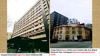 Hospital Universitari Sagrat Cor carrer Viladomat 288.
Antiga Fàbrica Bayer (1916) carrer Calàbria 268. Arq. Miquel
Madorell i Rius. Catalogada Patrimoni arquitectònic de la
ciutat.
 