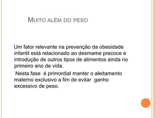 MUITO ALÉM DO PESO
Um fator relevante na prevenção da obesidade
infantil está relacionado ao desmame precoce e
introdução de outros tipos de alimentos ainda no
primeiro ano de vida.
Nesta fase é primordial manter o aleitamento
materno exclusivo a fim de evitar ganho
excessivo de peso.
 