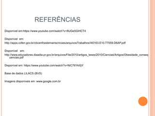 REFERÊNCIAS
Disponível em:https://www.youtube.com/watch?v=8UGe5GiHCT4
Disponível em:
http://apps.cofen.gov.br/cbcenf/sistemainscricoes/arquivosTrabalhos/I40163.E10.T7059.D6AP.pdf
Disponível em:
http://www.educadores.diaadia.pr.gov.br/arquivos/File/2010/artigos_teses/2010/Ciencias/Artigos/Obesidade_conseq
uencias.pdf
Disponível em: https://www.youtube.com/watch?v=NiC76YkI0jY
Base de dados LILACS (BVS)
Imagens disponíveis em :www.google.com.br
 