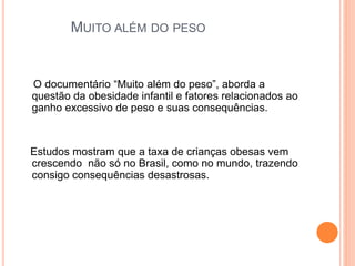 MUITO ALÉM DO PESO
O documentário “Muito além do peso”, aborda a
questão da obesidade infantil e fatores relacionados ao
ganho excessivo de peso e suas consequências.
Estudos mostram que a taxa de crianças obesas vem
crescendo não só no Brasil, como no mundo, trazendo
consigo consequências desastrosas.
 